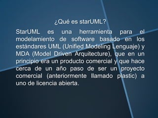 ¿Qué es starUML?
StarUML es una herramienta para el
modelamiento de software basado en los
estándares UML (Unified Modeling Lenguaje) y
MDA (Model Driven Arquitecture), que en un
principio era un producto comercial y que hace
cerca de un año paso de ser un proyecto
comercial (anteriormente llamado plastic) a
uno de licencia abierta.
 