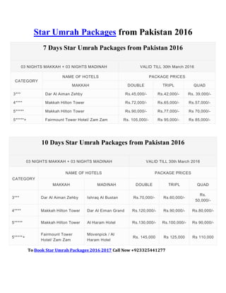 Star Umrah Packages from Pakistan 2016
7 Days Star Umrah Packages from Pakistan 2016
03 NIGHTS MAKKAH + 03 NIGHTS MADINAH VALID TILL 30th March 2016
CATEGORY
NAME OF HOTELS PACKAGE PRICES
MAKKAH DOUBLE TRIPL QUAD
3*** Dar Al Aiman Zehby Rs.45,000/- Rs.42,000/- Rs. 39,000/-
4**** Makkah Hilton Tower Rs.72,000/- Rs.65,000/- Rs.57,000/-
5***** Makkah Hilton Tower Rs.90,000/- Rs.77,000/- Rs 70,000/-
5*****+ Fairmount Tower Hotel/ Zam Zam Rs. 105,000/- Rs 95,000/- Rs 85,000/-
10 Days Star Umrah Packages from Pakistan 2016
03 NIGHTS MAKKAH + 03 NIGHTS MADINAH VALID TILL 30th March 2016
CATEGORY
NAME OF HOTELS PACKAGE PRICES
MAKKAH MADINAH DOUBLE TRIPL QUAD
3*** Dar Al Aiman Zehby Ishraq Al Bustan Rs.70,000/- Rs.60,000/-
Rs.
50,000/-
4**** Makkah Hilton Tower Dar Al Eiman Grand Rs.120,000/- Rs.90,000/- Rs.80,000/-
5***** Makkah Hilton Tower Al Haram Hotel Rs.130,000/- Rs.100,000/- Rs 90,000/-
5*****+
Fairmount Tower
Hotel/ Zam Zam
Movenpick / Al
Haram Hotel
Rs. 145,000 Rs 125,000 Rs 110,000
To Book Star Umrah Packages 2016 2017 Call Now +923325441277
 