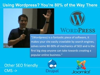 Using Wordpress? You’re 80% of the Way There

“(Wordpress)	
  is	
  a	
  fantas[c	
  piece	
  of	
  soWware,	
  it	
  
makes	
  your	
  site	
  easily	
  crawlable	
  by	
  search	
  engines,	
  
solves	
  some	
  80-­‐90%	
  of	
  mechanics	
  of	
  SEO	
  and	
  is	
  the	
  
ﬁrst	
  big	
  step	
  anyone	
  can	
  take	
  towards	
  crea[ng	
  a	
  
popular	
  online	
  business.”	
  

Other	
  SEO	
  friendly	
  
CMS	
  -­‐>	
  

 