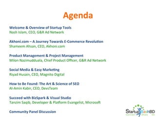 Agenda	
  
Welcome	
  &	
  Overview	
  of	
  Startup	
  Tools	
  
Nash	
  Islam,	
  CEO,	
  G&R	
  Ad	
  Network	
  
	
  
Akhoni.com	
  –	
  A	
  Journey	
  Towards	
  E-­‐Commerce	
  RevoluNon	
  
Shameem	
  Ahsan,	
  CEO,	
  Akhoni.com	
  
	
  
Product	
  Management	
  &	
  Project	
  Management	
  
Milon	
  Nazimudduala,	
  Chief	
  Product	
  Oﬃcer,	
  G&R	
  Ad	
  Network	
  
	
  
Social	
  Media	
  &	
  Easy	
  MarkeNng	
  
Riyad	
  Husain,	
  CEO,	
  Magnito	
  Digital	
  
	
  
How	
  to	
  Be	
  Found:	
  The	
  Art	
  &	
  Science	
  of	
  SEO	
  
Al-­‐Amin	
  Kabir,	
  CEO,	
  DevsTeam	
  
	
  
Succeed	
  with	
  BizSpark	
  &	
  Visual	
  Studio	
  
Tanzim	
  Saqib,	
  Developer	
  &	
  PlaVorm	
  Evangelist,	
  MicrosoW	
  	
  
	
  
Community	
  Panel	
  Discussion	
  

 