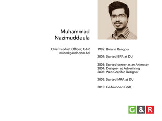 Muhammad
Nazimuddaula
Chief Product Officer, G&R
milon@gandr.com.bd

1982: Born in Rangpur
2001: Started BFA at DU
2003: Started career as an Animator
2004: Designer at Advertising
2005: Web Graphic Designer
2008: Started MFA at DU
2010: Co-founded G&R

 