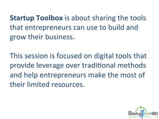 Startup	
  Toolbox	
  is	
  about	
  sharing	
  the	
  tools	
  
that	
  entrepreneurs	
  can	
  use	
  to	
  build	
  and	
  
grow	
  their	
  business.	
  	
  
	
  
This	
  session	
  is	
  focused	
  on	
  digital	
  tools	
  that	
  
provide	
  leverage	
  over	
  tradi[onal	
  methods	
  
and	
  help	
  entrepreneurs	
  make	
  the	
  most	
  of	
  
their	
  limited	
  resources.	
  

 