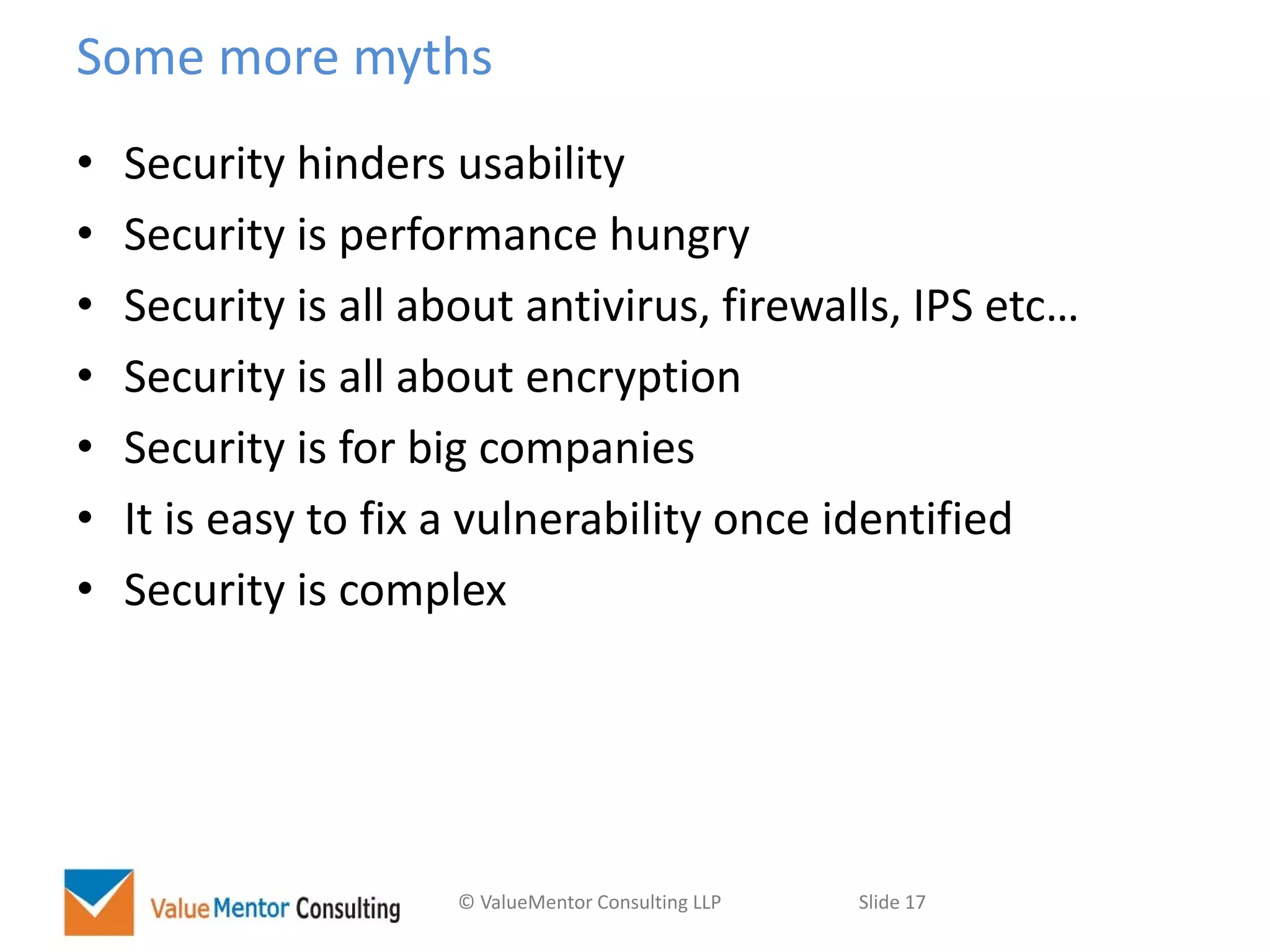 © ValueMentor Consulting LLP Slide 17
Some more myths
• Security hinders usability
• Security is performance hungry
• Security is all about antivirus, firewalls, IPS etc…
• Security is all about encryption
• Security is for big companies
• It is easy to fix a vulnerability once identified
• Security is complex
 
