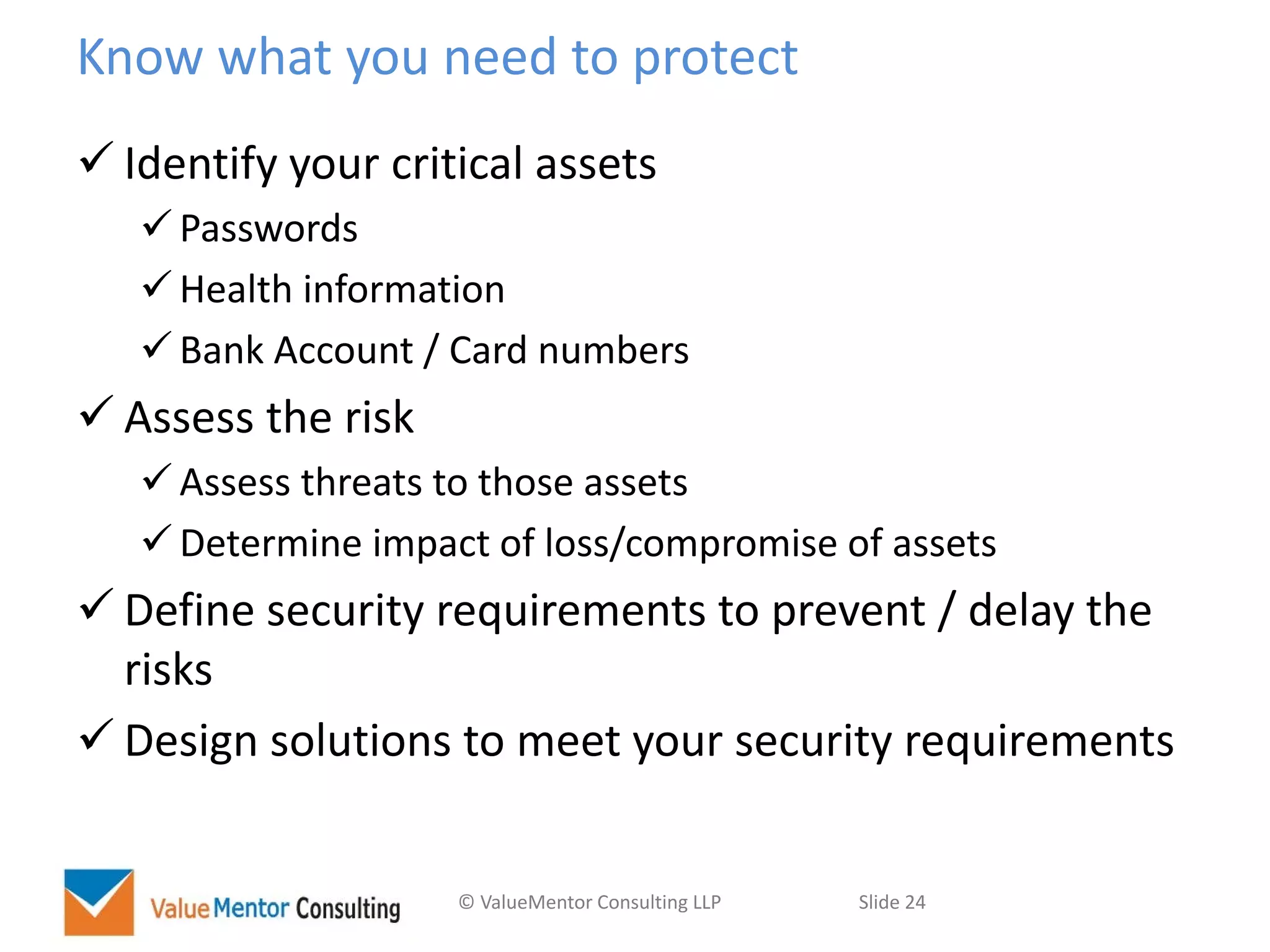 © ValueMentor Consulting LLP Slide 24
Know what you need to protect
 Identify your critical assets
 Passwords
 Health information
 Bank Account / Card numbers
 Assess the risk
 Assess threats to those assets
 Determine impact of loss/compromise of assets
 Define security requirements to prevent / delay the
risks
 Design solutions to meet your security requirements
 