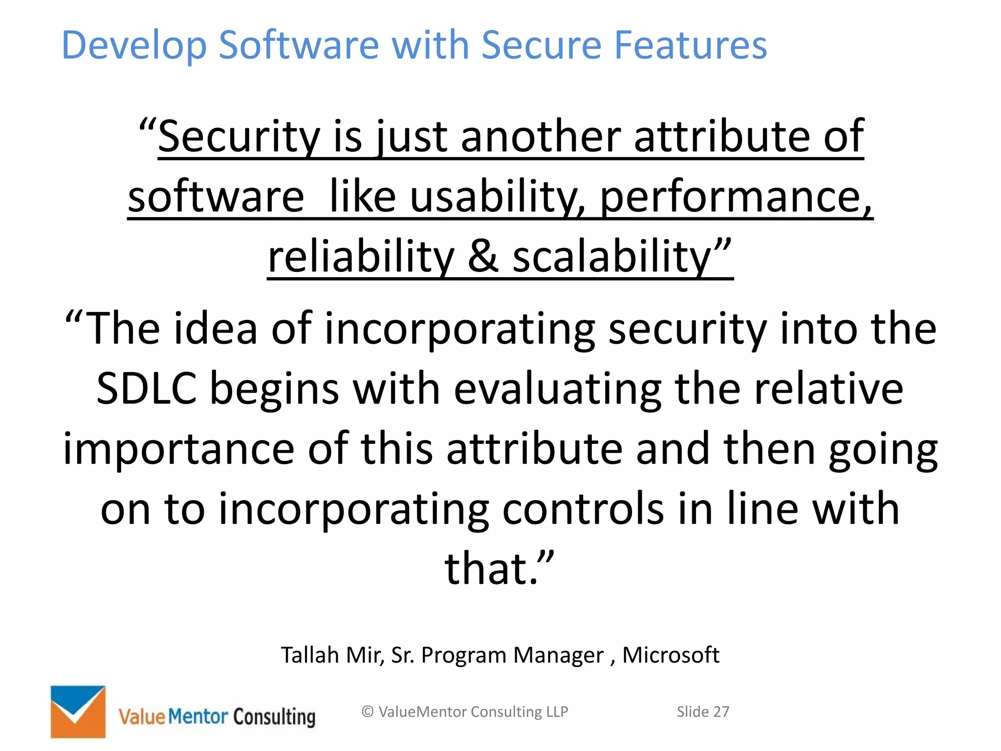 © ValueMentor Consulting LLP Slide 27
Develop Software with Secure Features
“Security is just another attribute of
software like usability, performance,
reliability & scalability”
“The idea of incorporating security into the
SDLC begins with evaluating the relative
importance of this attribute and then going
on to incorporating controls in line with
that.”
Tallah Mir, Sr. Program Manager , Microsoft
 