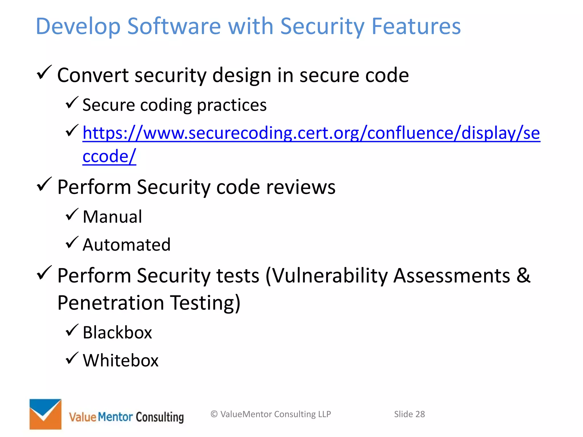 © ValueMentor Consulting LLP Slide 28
Develop Software with Security Features
 Convert security design in secure code
 Secure coding practices
 https://www.securecoding.cert.org/confluence/display/se
ccode/
 Perform Security code reviews
 Manual
 Automated
 Perform Security tests (Vulnerability Assessments &
Penetration Testing)
 Blackbox
 Whitebox
 