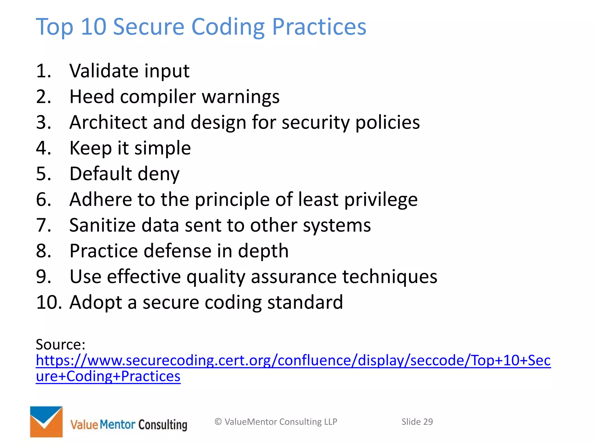 © ValueMentor Consulting LLP Slide 29
Top 10 Secure Coding Practices
1. Validate input
2. Heed compiler warnings
3. Architect and design for security policies
4. Keep it simple
5. Default deny
6. Adhere to the principle of least privilege
7. Sanitize data sent to other systems
8. Practice defense in depth
9. Use effective quality assurance techniques
10. Adopt a secure coding standard
Source:
https://www.securecoding.cert.org/confluence/display/seccode/Top+10+Sec
ure+Coding+Practices
 