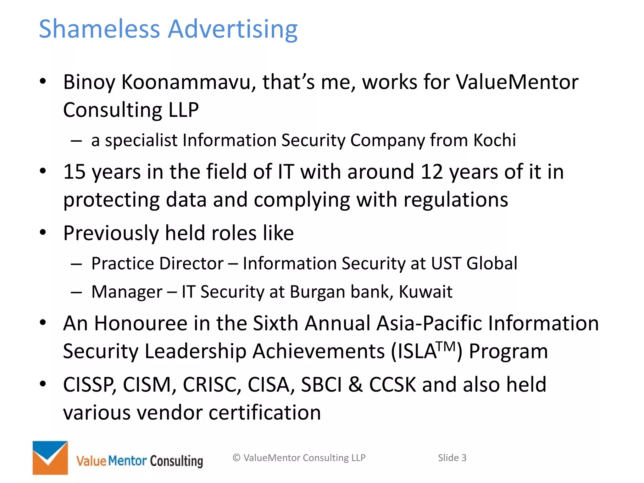 © ValueMentor Consulting LLP Slide 3
Shameless Advertising
• Binoy Koonammavu, that’s me, works for ValueMentor
Consulting LLP
– a specialist Information Security Company from Kochi
• 15 years in the field of IT with around 12 years of it in
protecting data and complying with regulations
• Previously held roles like
– Practice Director – Information Security at UST Global
– Manager – IT Security at Burgan bank, Kuwait
• An Honouree in the Sixth Annual Asia-Pacific Information
Security Leadership Achievements (ISLATM) Program
• CISSP, CISM, CRISC, CISA, SBCI & CCSK and also held
various vendor certification
 