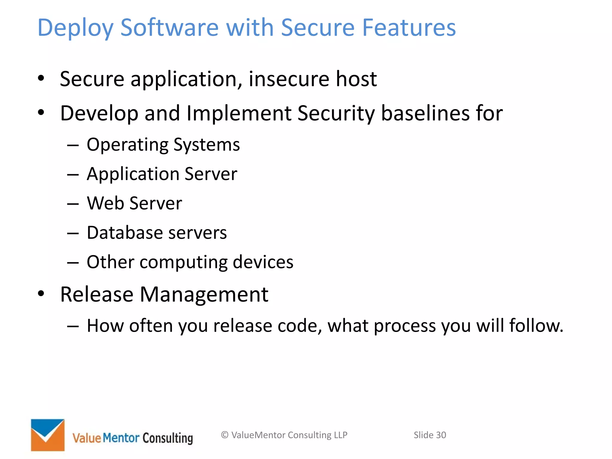 © ValueMentor Consulting LLP Slide 30
Deploy Software with Secure Features
• Secure application, insecure host
• Develop and Implement Security baselines for
– Operating Systems
– Application Server
– Web Server
– Database servers
– Other computing devices
• Release Management
– How often you release code, what process you will follow.
 