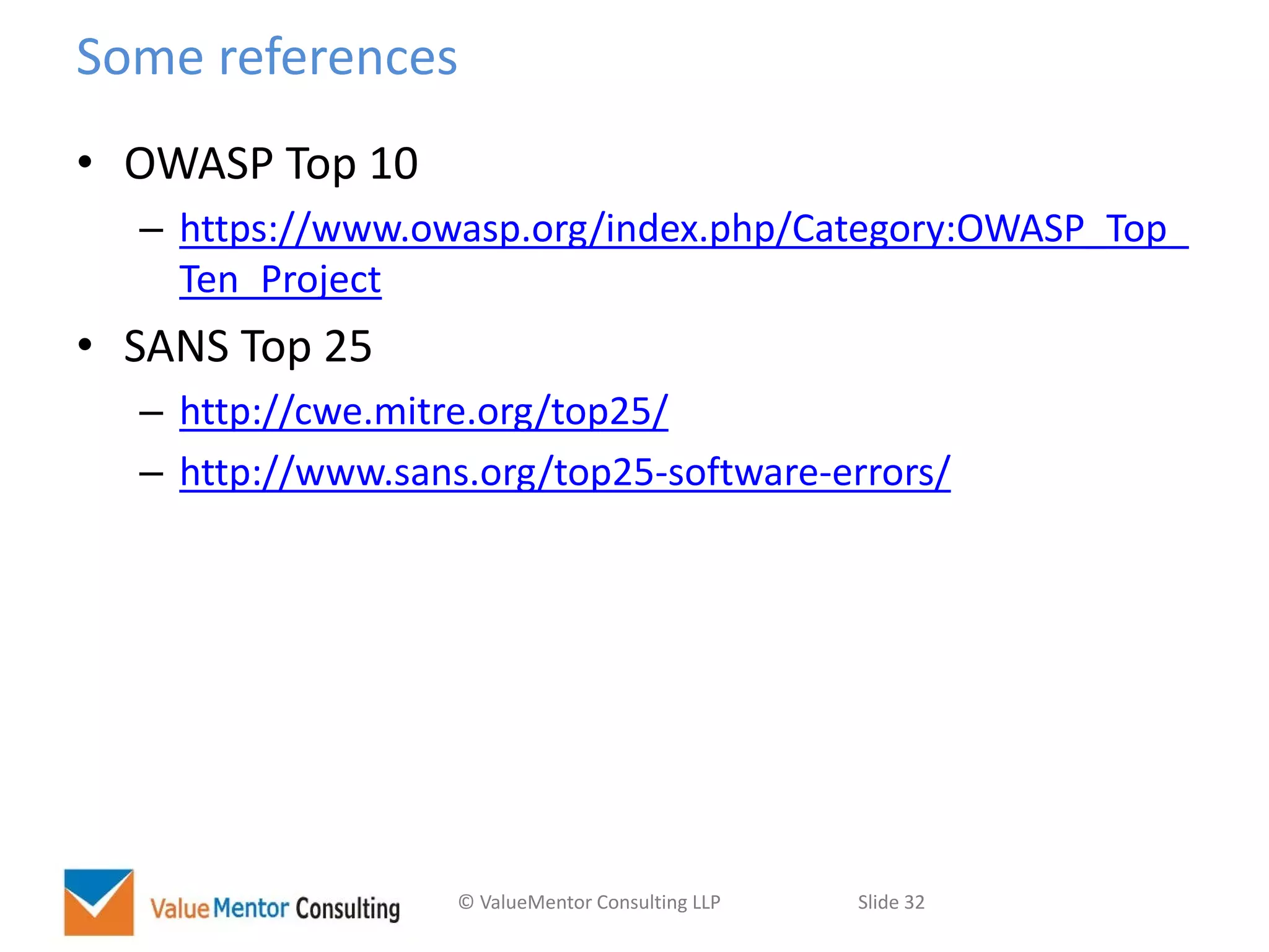 © ValueMentor Consulting LLP Slide 32
Some references
• OWASP Top 10
– https://www.owasp.org/index.php/Category:OWASP_Top_
Ten_Project
• SANS Top 25
– http://cwe.mitre.org/top25/
– http://www.sans.org/top25-software-errors/
 