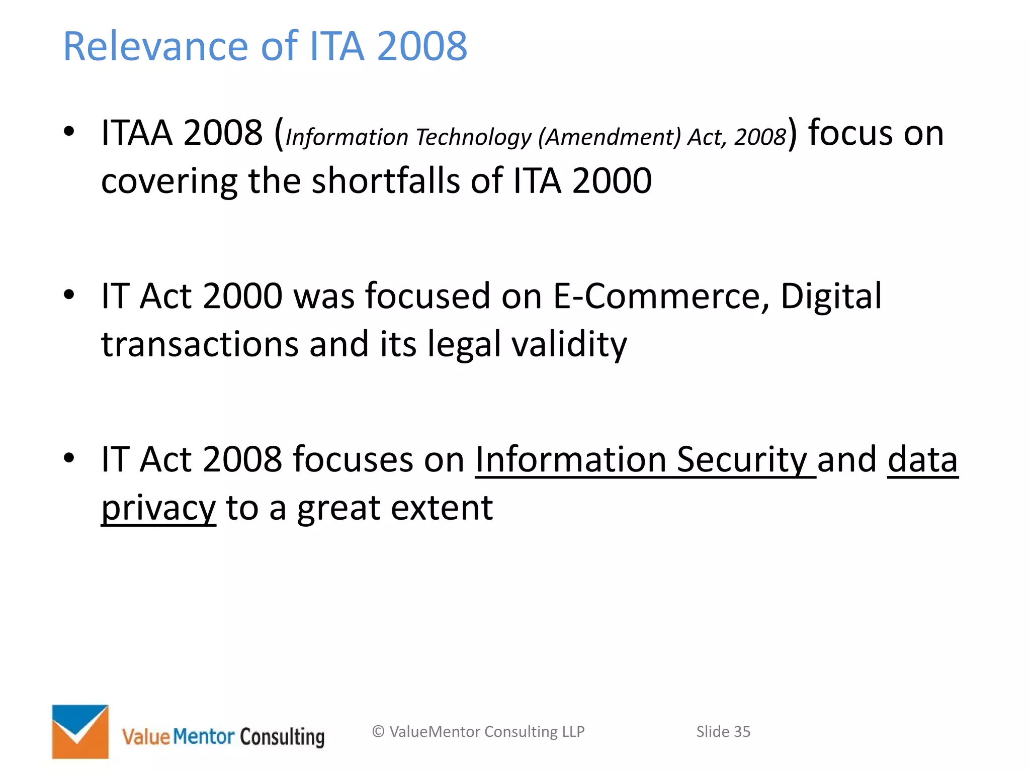© ValueMentor Consulting LLP Slide 35
Relevance of ITA 2008
• ITAA 2008 (Information Technology (Amendment) Act, 2008) focus on
covering the shortfalls of ITA 2000
• IT Act 2000 was focused on E-Commerce, Digital
transactions and its legal validity
• IT Act 2008 focuses on Information Security and data
privacy to a great extent
 