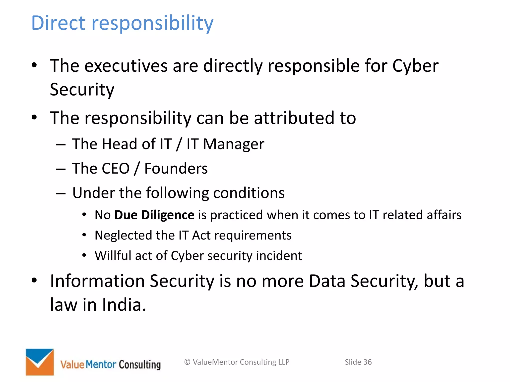 © ValueMentor Consulting LLP Slide 36
Direct responsibility
• The executives are directly responsible for Cyber
Security
• The responsibility can be attributed to
– The Head of IT / IT Manager
– The CEO / Founders
– Under the following conditions
• No Due Diligence is practiced when it comes to IT related affairs
• Neglected the IT Act requirements
• Willful act of Cyber security incident
• Information Security is no more Data Security, but a
law in India.
 