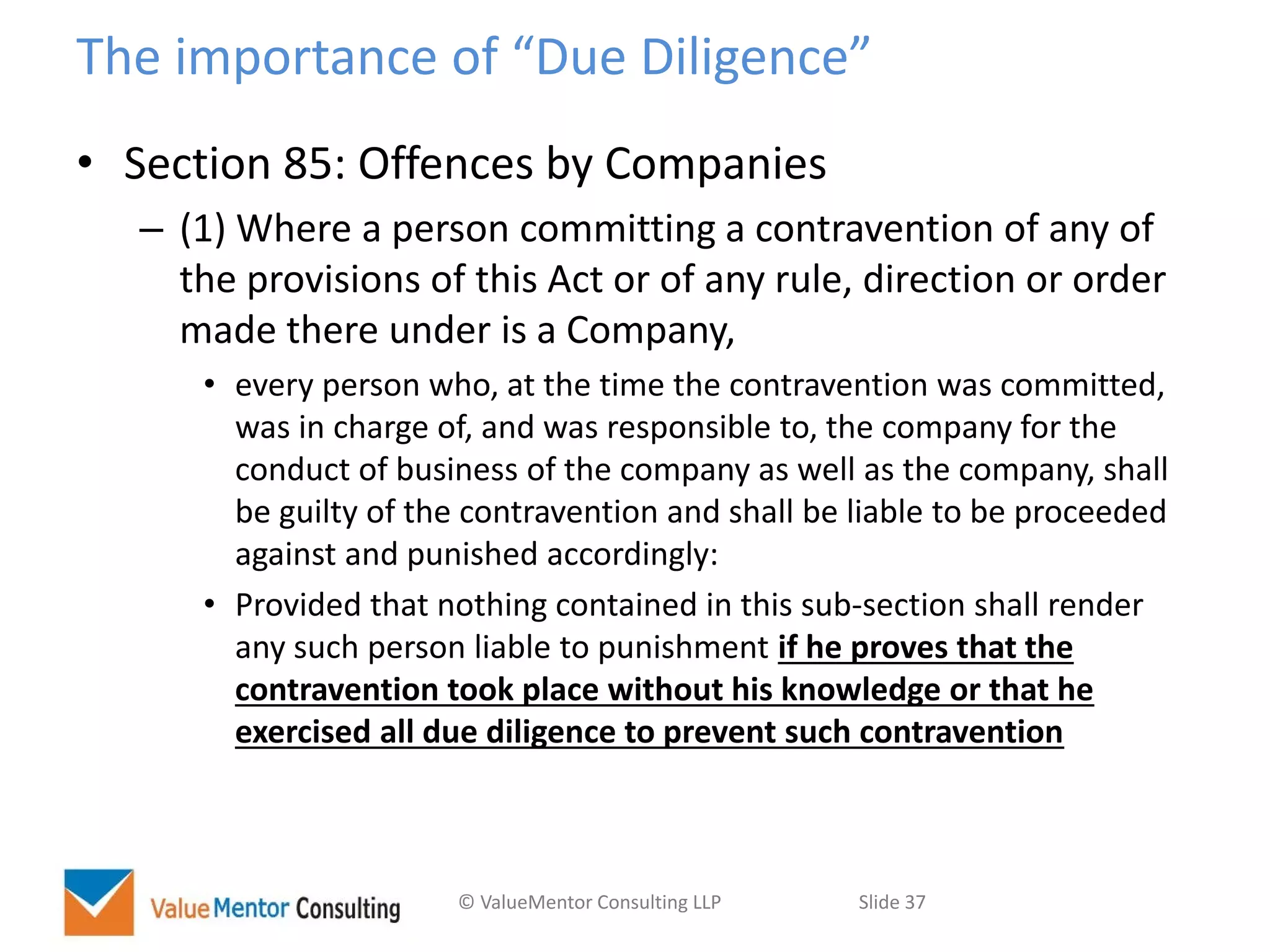 © ValueMentor Consulting LLP Slide 37
The importance of “Due Diligence”
• Section 85: Offences by Companies
– (1) Where a person committing a contravention of any of
the provisions of this Act or of any rule, direction or order
made there under is a Company,
• every person who, at the time the contravention was committed,
was in charge of, and was responsible to, the company for the
conduct of business of the company as well as the company, shall
be guilty of the contravention and shall be liable to be proceeded
against and punished accordingly:
• Provided that nothing contained in this sub-section shall render
any such person liable to punishment if he proves that the
contravention took place without his knowledge or that he
exercised all due diligence to prevent such contravention
 