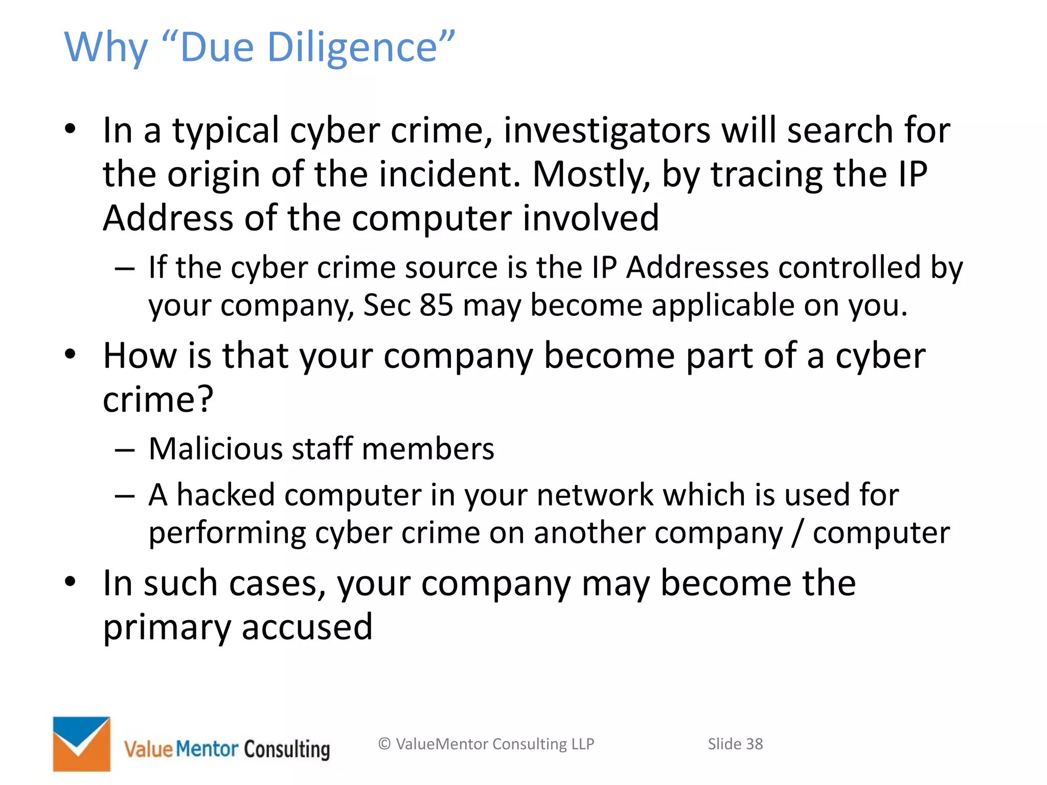© ValueMentor Consulting LLP Slide 38
Why “Due Diligence”
• In a typical cyber crime, investigators will search for
the origin of the incident. Mostly, by tracing the IP
Address of the computer involved
– If the cyber crime source is the IP Addresses controlled by
your company, Sec 85 may become applicable on you.
• How is that your company become part of a cyber
crime?
– Malicious staff members
– A hacked computer in your network which is used for
performing cyber crime on another company / computer
• In such cases, your company may become the
primary accused
 