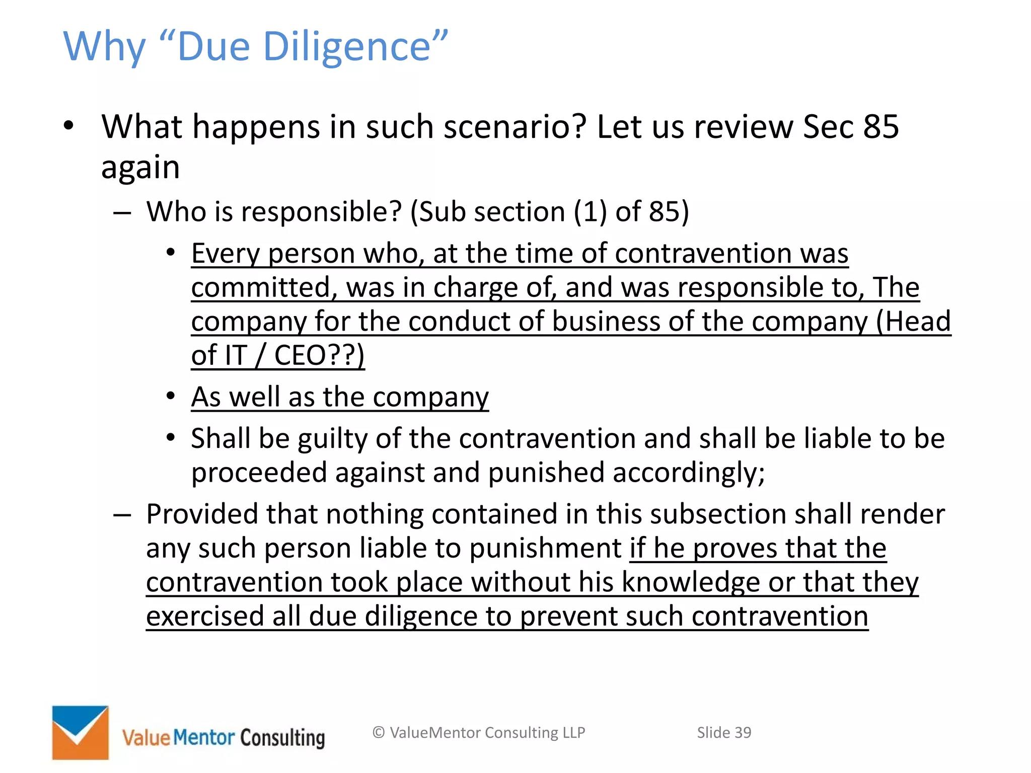 © ValueMentor Consulting LLP Slide 39
Why “Due Diligence”
• What happens in such scenario? Let us review Sec 85
again
– Who is responsible? (Sub section (1) of 85)
• Every person who, at the time of contravention was
committed, was in charge of, and was responsible to, The
company for the conduct of business of the company (Head
of IT / CEO??)
• As well as the company
• Shall be guilty of the contravention and shall be liable to be
proceeded against and punished accordingly;
– Provided that nothing contained in this subsection shall render
any such person liable to punishment if he proves that the
contravention took place without his knowledge or that they
exercised all due diligence to prevent such contravention
 