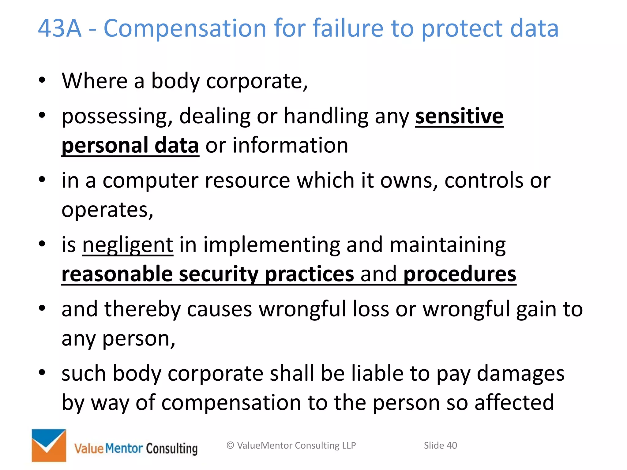 © ValueMentor Consulting LLP Slide 40
43A - Compensation for failure to protect data
• Where a body corporate,
• possessing, dealing or handling any sensitive
personal data or information
• in a computer resource which it owns, controls or
operates,
• is negligent in implementing and maintaining
reasonable security practices and procedures
• and thereby causes wrongful loss or wrongful gain to
any person,
• such body corporate shall be liable to pay damages
by way of compensation to the person so affected
 