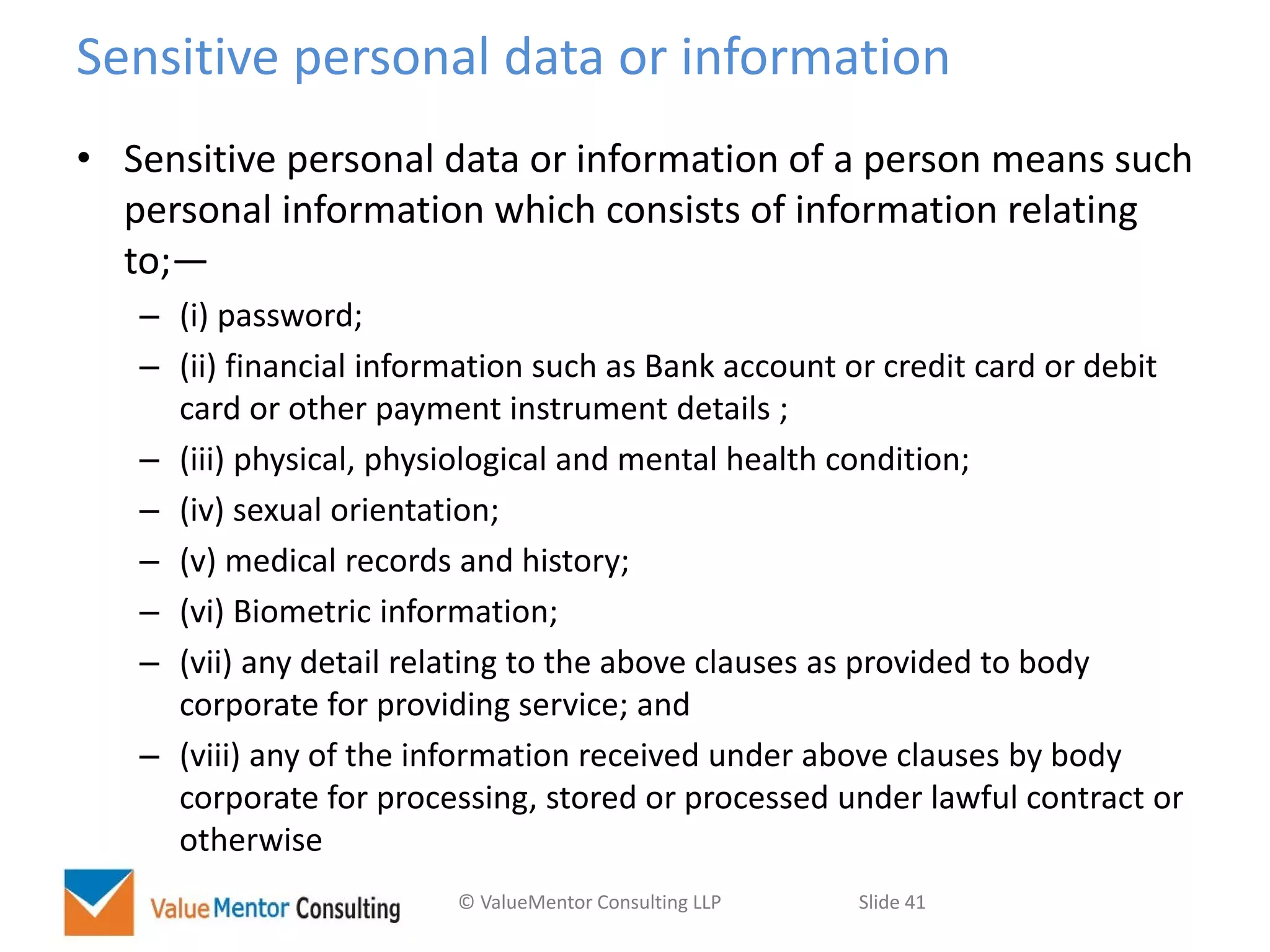 © ValueMentor Consulting LLP Slide 41
Sensitive personal data or information
• Sensitive personal data or information of a person means such
personal information which consists of information relating
to;—
– (i) password;
– (ii) financial information such as Bank account or credit card or debit
card or other payment instrument details ;
– (iii) physical, physiological and mental health condition;
– (iv) sexual orientation;
– (v) medical records and history;
– (vi) Biometric information;
– (vii) any detail relating to the above clauses as provided to body
corporate for providing service; and
– (viii) any of the information received under above clauses by body
corporate for processing, stored or processed under lawful contract or
otherwise
 