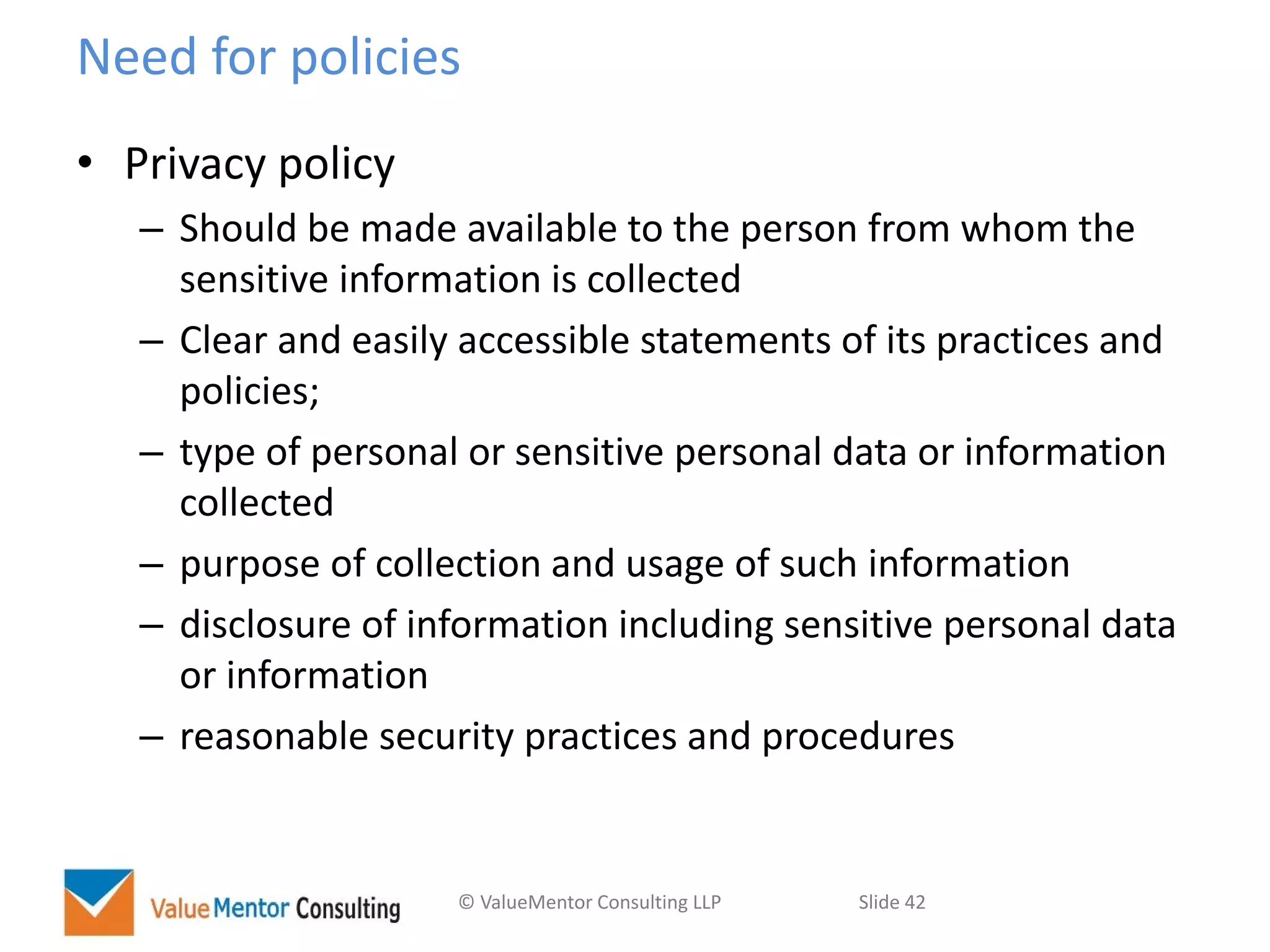 © ValueMentor Consulting LLP Slide 42
Need for policies
• Privacy policy
– Should be made available to the person from whom the
sensitive information is collected
– Clear and easily accessible statements of its practices and
policies;
– type of personal or sensitive personal data or information
collected
– purpose of collection and usage of such information
– disclosure of information including sensitive personal data
or information
– reasonable security practices and procedures
 