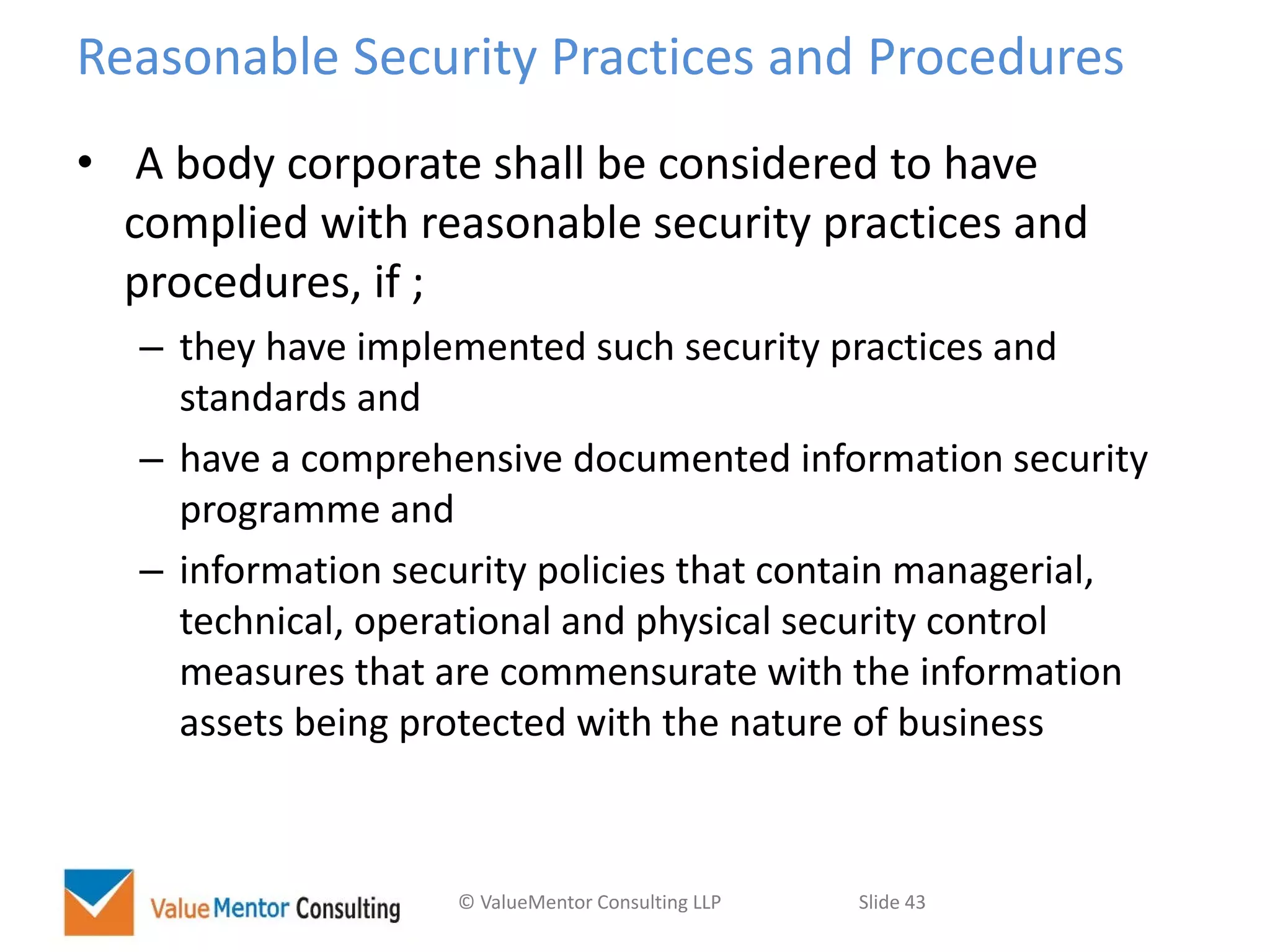 © ValueMentor Consulting LLP Slide 43
Reasonable Security Practices and Procedures
• A body corporate shall be considered to have
complied with reasonable security practices and
procedures, if ;
– they have implemented such security practices and
standards and
– have a comprehensive documented information security
programme and
– information security policies that contain managerial,
technical, operational and physical security control
measures that are commensurate with the information
assets being protected with the nature of business
 