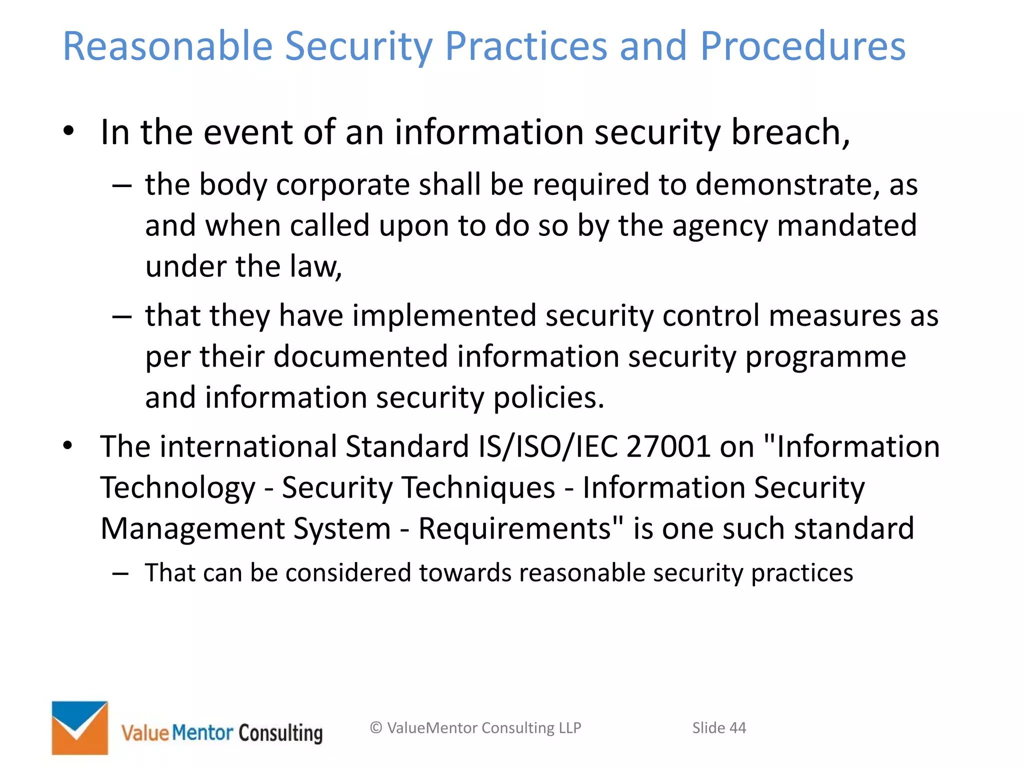 © ValueMentor Consulting LLP Slide 44
Reasonable Security Practices and Procedures
• In the event of an information security breach,
– the body corporate shall be required to demonstrate, as
and when called upon to do so by the agency mandated
under the law,
– that they have implemented security control measures as
per their documented information security programme
and information security policies.
• The international Standard IS/ISO/IEC 27001 on "Information
Technology - Security Techniques - Information Security
Management System - Requirements" is one such standard
– That can be considered towards reasonable security practices
 