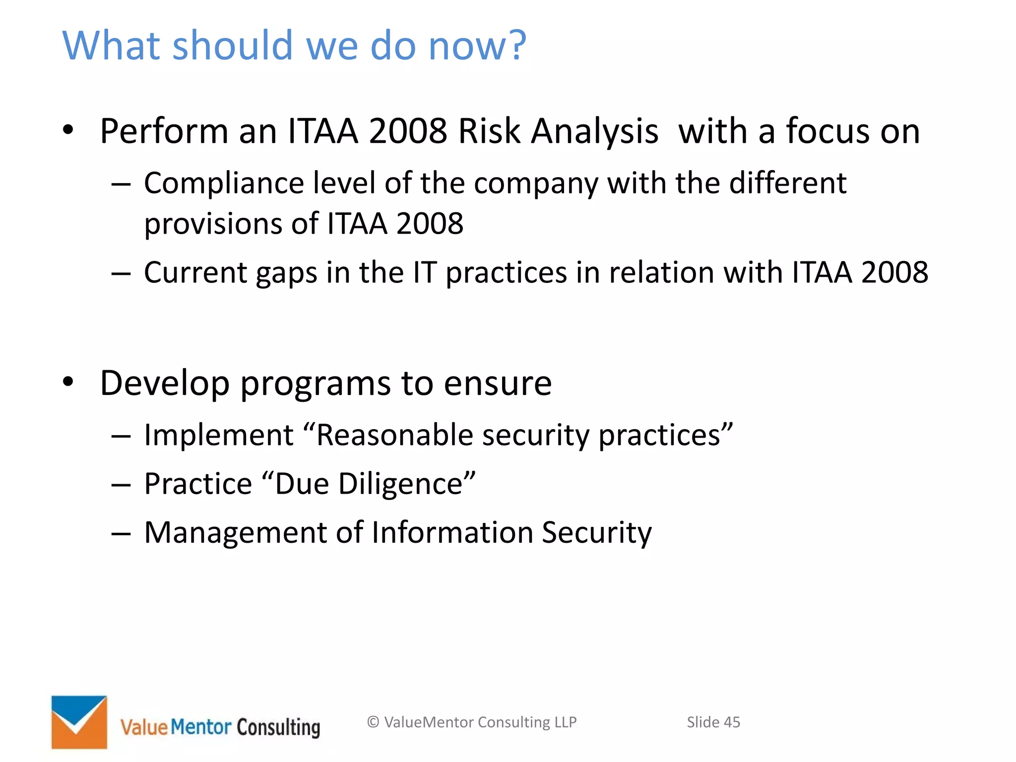 © ValueMentor Consulting LLP Slide 45
What should we do now?
• Perform an ITAA 2008 Risk Analysis with a focus on
– Compliance level of the company with the different
provisions of ITAA 2008
– Current gaps in the IT practices in relation with ITAA 2008
• Develop programs to ensure
– Implement “Reasonable security practices”
– Practice “Due Diligence”
– Management of Information Security
 