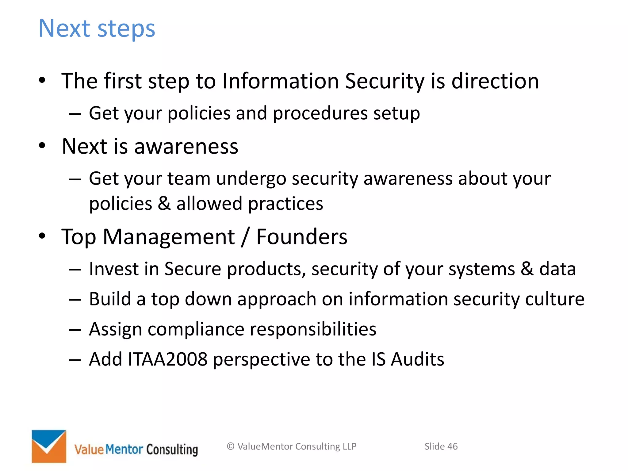 © ValueMentor Consulting LLP Slide 46
Next steps
• The first step to Information Security is direction
– Get your policies and procedures setup
• Next is awareness
– Get your team undergo security awareness about your
policies & allowed practices
• Top Management / Founders
– Invest in Secure products, security of your systems & data
– Build a top down approach on information security culture
– Assign compliance responsibilities
– Add ITAA2008 perspective to the IS Audits
 