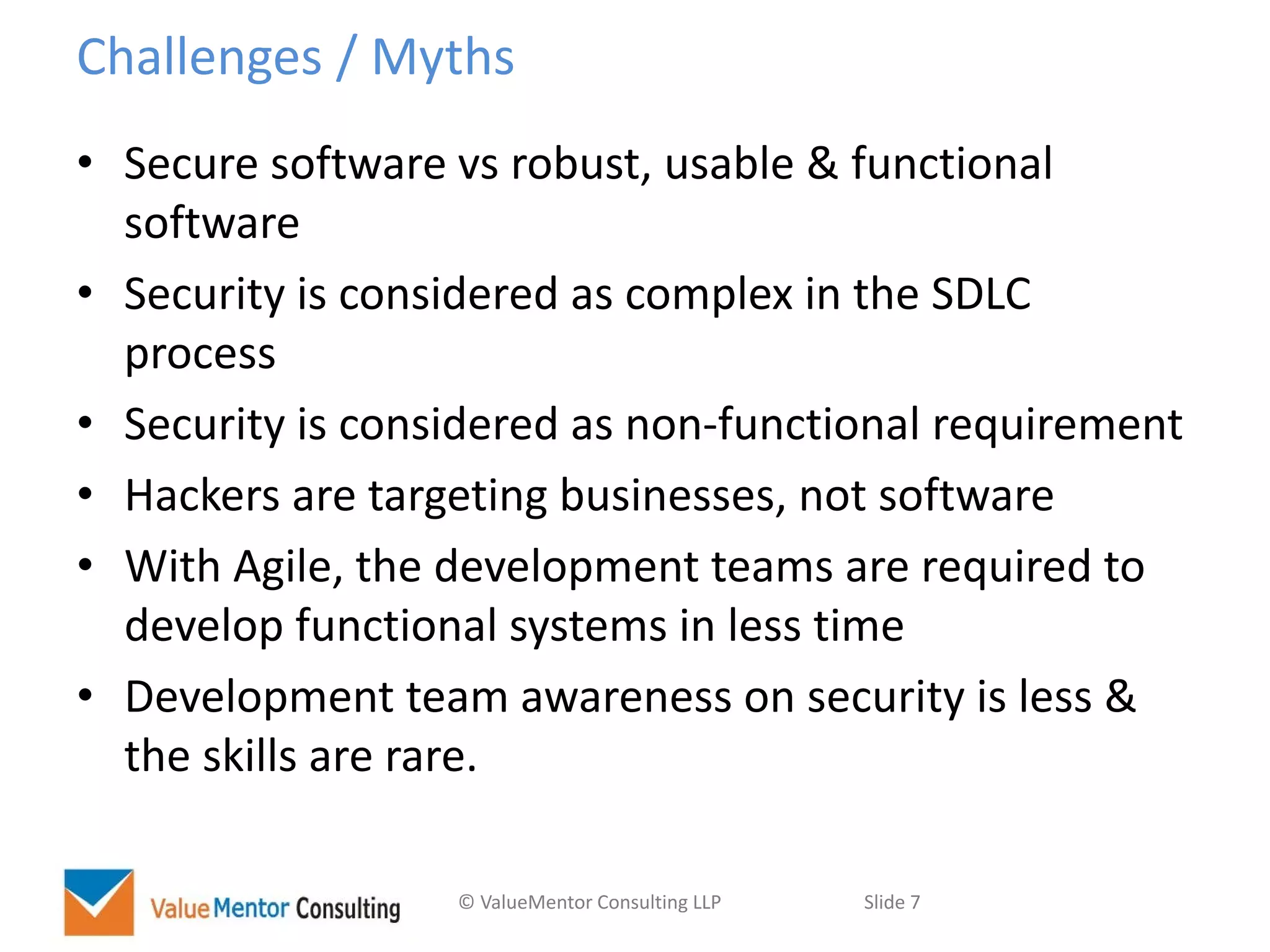 © ValueMentor Consulting LLP Slide 7
Challenges / Myths
• Secure software vs robust, usable & functional
software
• Security is considered as complex in the SDLC
process
• Security is considered as non-functional requirement
• Hackers are targeting businesses, not software
• With Agile, the development teams are required to
develop functional systems in less time
• Development team awareness on security is less &
the skills are rare.
 