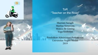 ToR
“Teacher on the Road”
Masriani Saragih
Marline Simamora
Monica Br Ginting
Yoga Simbolon
Pendidikan Administrasi Perkantoran
Universitas Negeri Medan
2019
 