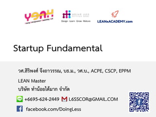 Startup Fundamental
วศ.สิริพงศ์ จึงถาวรรณ, บธ.ม., วศ.บ., ACPE, CSCP, EPPM
LEAN Master
บริษัท ทาน้อยได้มาก จากัด
+6695-624-2449 L6SSCOR@GMAIL.COM
facebook.com/DoingLess
Design · Learn · Grow · Mature
 