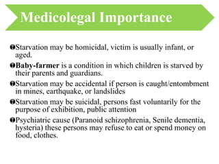 Starvation may be homicidal, victim is usually infant, or
aged.
Baby-farmer is a condition in which children is starved by
their parents and guardians.
Starvation may be accidental if person is caught/entombment
in mines, earthquake, or landslides
Starvation may be suicidal, persons fast voluntarily for the
purpose of exhibition, public attention
Psychiatric cause (Paranoid schizophrenia, Senile dementia,
hysteria) these persons may refuse to eat or spend money on
food, clothes.
Medicolegal Importance
 