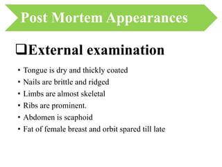 Post Mortem Appearances
• Tongue is dry and thickly coated
• Nails are brittle and ridged
• Limbs are almost skeletal
• Ribs are prominent.
• Abdomen is scaphoid
• Fat of female breast and orbit spared till late
External examination
 