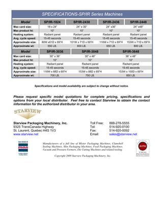 SPECIFICATIONS-SP/IR Series Machines
     Model            SP/IR-1824               SP/IR-2430                SP/IR-2436             SP/IR-2448
Max card size:          18 x 24”                 24” x 30”                 24” x36”                24” x48”
Max product ht:            10”                     10”                       10”                     10”
Heating system:       Radiant panel           Radiant panel             Radiant panel           Radiant panel
Avg. cycle speed:    15-45 seconds            15-45 seconds             15-45 seconds           15-45 seconds
Approximate size:   80W x61D x 69”H         101W x 71D x 69”H         116W x 71D x 69”H       153W x 71D x 69”H
Approximate wt:         550 LB.                  600 LB.                   650 LB.                 800 LB.

     Model              SP/IR-3036                     SP/IR-3048                         SP/IR-3648
Max card size:             30” x 36”                     30” x 48”                          36” x 48”
Max product ht:              10”                           10”                                 10”
Heating system:         Radiant panel                 Radiant panel                       Radiant panel
Avg. cycle speed:       15-45 seconds                 15-45 seconds                      15-45 seconds
Approximate size:     116W x 88D x 69”H             153W x 88D x 69”H                  153W x 100D x 69”H
Approximate wt:            700 LB.                       750 LB.                            850 LB.


               Specifications and model availability are subject to change without notice.



Please request specific model quotations for complete pricing, specifications and
options from your local distributor. Feel free to contact Starview to obtain the contact
information for the authorized distributor in your area.




Starview Packaging Machinery, Inc.                            Toll Free:       888-278-5555
9325 TransCanada Highway                                      Tel:             514-920-0100
St. Laurent, Quebec H4S 1V3                                   Fax:             514-920-0092
www.starview.net                                              Email:           sales@starview.net

                     Manufacturers of a full line of Blister Packaging Machines, Clamshell
                     Sealing Machines, Skin Packaging Machines, Food Packaging Machines,
                     Vacuum and Pressure Formers, Die Cutting Machines and related tooling.

                               Copyright 2009 Starview Packaging Machinery, Inc.
 