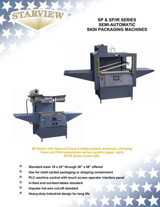 SP & SP/IR SERIES
                                             SEMI-AUTOMATIC
                                        SKIN PACKAGING MACHINES




  SP Series with Optional Class 4 safety system, automatic clamping
       frame and film temperature sensor system (upper right)
                       SP/IR Series (lower left).


Standard sizes 18 x 24” through 36” x 48” offered
Use for retail carded packaging or shipping containment
PLC machine control with touch screen operator interface panel
In-feed and out-feed tables standard
Impulse hot wire cut-off standard
Heavy-duty Industrial design for long life
 