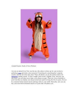 Animal Onesies- Such a Clever Product
Are you an animal lover?Are you the one who adores to dress up for your exclusive
gatherings wear and make some memories? Searching for something that’s popular,
creative and fun all at the same time? Then, absolutely you are the perfect choice for
distinctive animal onesies. At first it might come across a slightly crazy, but once you
don them, you will dress up in them every chance you get. There are a ton of animals to
pick from that can display your deep-rooted team spirit to being the life of a party. Do not
be concerned about animal onesies putting a hole in your wallet. Basically, now you can
buy your most beloved animal onesies at a price that will please you.
 