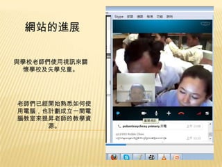 網站的進展
與學校老師們使用視訊來關
懷學校及失學兒童。

老師們已經開始熟悉如何使
用電腦，也計劃成立一間電
腦教室來提昇老師的教學資
源。

 