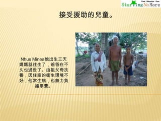 接受援助的兒童。

Nhus Minea他出生三天
媽媽就往生了，爸爸在不
久也過世了。由祖父母扶
養，因住家的衛生環境不
好，他常生病，也無力負
擔學費。

 