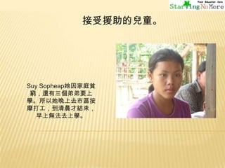 接受援助的兒童。

Suy Sopheap她因家庭貧
窮，還有三個弟弟要上
學。所以她晚上去市區按
摩打工，到清晨才結束，
早上無法去上學。

 