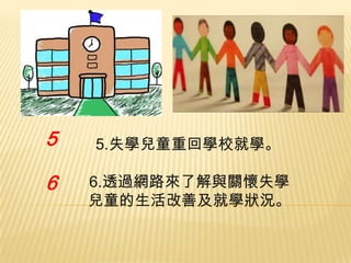 5

6

5.失學兒童重回學校就學。
6.透過網路來了解與關懷失學
兒童的生活改善及就學狀況。

 