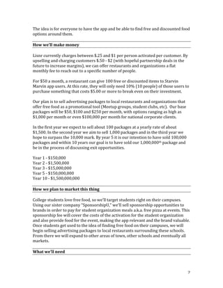 2	
The	idea	is	for	everyone	to	have	the	app	and	be	able	to	find	free	and	discounted	food	
options	around	them.	
	
How	we’ll	make	money	
	
Lisnr	currently	charges	between	$.25	and	$1	per	person	activated	per	customer.	By	
upselling	and	charging	customers	$.50	-	$2	(with	hopeful	partnership	deals	in	the	
future	to	increase	margins),	we	can	offer	restaurants	and	organizations	a	flat	
monthly	fee	to	reach	out	to	a	specific	number	of	people.	
	
For	$50	a	month,	a	restaurant	can	give	100	free	or	discounted	items	to	Starvin	
Marvin	app	users.	At	this	rate,	they	will	only	need	10%	(10	people)	of	those	users	to	
purchase	something	that	costs	$5.00	or	more	to	break	even	on	their	investment.		
	
Our	plan	is	to	sell	advertising	packages	to	local	restaurants	and	organizations	that	
offer	free	food	as	a	promotional	tool	(Meetup	groups,	student	clubs,	etc).		Our	base	
packages	will	be	$50,	$100	and	$250	per	month,	with	options	ranging	as	high	as	
$1,000	per	month	or	even	$100,000	per	month	for	national	corporate	clients.	
	
In	the	first	year	we	expect	to	sell	about	100	packages	at	a	yearly	rate	of	about	
$1,500.	In	the	second	year	we	aim	to	sell	1,000	packages	and	in	the	third	year	we	
hope	to	surpass	the	10,000	mark.	By	year	5	it	is	our	intention	to	have	sold	100,000	
packages	and	within	10	years	our	goal	is	to	have	sold	our	1,000,000th	package	and	
be	in	the	process	of	discussing	exit	opportunities.		
	
Year	1	-	$150,000	
Year	2	-	$1,500,000	
Year	3	-	$15,000,000	
Year	5	-	$150,000,000	
Year	10	-	$1,500,000,000	
	
How	we	plan	to	market	this	thing	
	
College	students	love	free	food,	so	we’ll	target	students	right	on	their	campuses.	
Using	our	sister	company	“SponsorshipU,”	we’ll	sell	sponsorship	opportunities	to	
brands	in	order	to	pay	for	student	organization	meals	a.k.a.	free	pizza	at	events.	This	
sponsorship	fee	will	cover	the	costs	of	the	activation	for	the	student	organization	
and	also	provide	food	for	the	event,	making	the	app	relevant	and	the	brand	valuable.	
Once	students	get	used	to	the	idea	of	finding	free	food	on	their	campuses,	we	will	
begin	selling	advertising	packages	to	local	restaurants	surrounding	these	schools.	
From	there	we	will	expand	to	other	areas	of	town,	other	schools	and	eventually	all	
markets.	
	
What	we’ll	need	
	
 