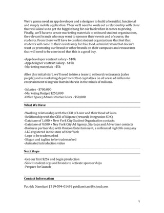 3	
We’re	gonna	need	an	app	developer	and	a	designer	to	build	a	beautiful,	functional	
and	simply	mobile	application.	Then	we’ll	need	to	work	out	a	relationship	with	Lisnr	
that	will	allow	us	to	get	the	biggest	bang	for	our	buck	when	it	comes	to	pricing.	
Finally,	we’ll	have	to	create	marketing	materials	to	onboard	student	organizations,	
the	relevant	brands	who	may	want	to	sponsor	their	events	and	of	course,	the	
students.	From	there	we’ll	have	to	combat	student	organizations	that	feel	that	
students	will	come	to	their	events	only	for	free	food,	administration	that	doesn’t	
want	us	promoting	our	brand	or	other	brands	on	their	campuses	and	restaurants	
that	will	need	to	be	convinced	that	this	is	a	good	buy.	
	
-App	developer	contract	salary	-	$10k		
-App	designer	contract	salary	-	$10k	
-Marketing	materials	-	$5k	
	
After	this	initial	start,	we’ll	need	to	hire	a	team	to	onboard	restaurants	(sales	
people)	and	a	marketing	department	that	capitalizes	on	all	areas	of	millennial	
entertainment	to	ingrain	Starvin	Marvin	in	the	minds	of	millions.	
	
-Salaries	-	$700,000	
-Marketing	Budget	$250,000	
-Office	Space/Administrative	Costs	-	$50,000	
	
What	We	Have	
	
-Working	relationship	with	the	CEO	of	Lisnr	and	their	Head	of	Sales	
-Relationship	with	the	CEO	of	Kiip.me	(rewards	integration	SDK)	
-Database	of	1,600	+	New	York	City	Student	Organization	contacts	
-Database	of	9,000	+	Ney	York	City	Ad	Agency,	Startups	and	Advertiser	contacts		
-Business	partnership	with	Omicon	Entertainment,	a	millennial	nightlife	company	
-LLC	registered	in	the	state	of	New	York	
-Logo	to	be	trademarked	
-Slogan	and	tagline	to	be	trademarked	
-Animated	introduction	video	
	
Next	Steps	
	
-Get	our	first	$25k	and	begin	production	
-Solicit	student	orgs	and	brands	to	activate	sponsorships	
-Prepare	for	launch	
	
	
Contact	Information	
	
Patrick	Diamitani	|	319-594-0149	|	patdiamitani@icloud.com	
 