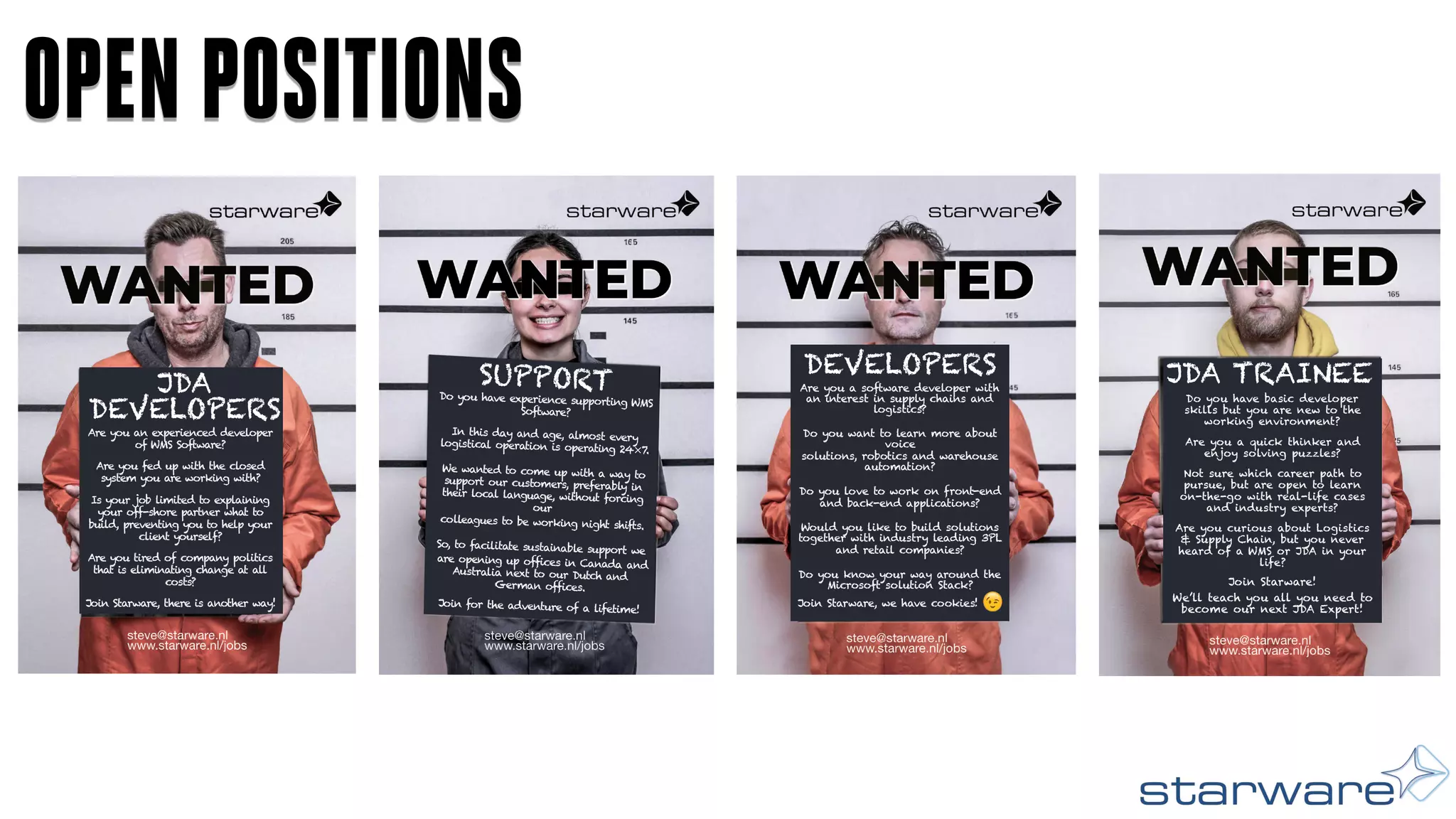 steve@starware.nl
www.starware.nl/jobs
WANTED
Do you have experience supporting WMS
Software?
In this day and age, almost every
logistical operation is operating 24×7.
We wanted to come up with a way to
support our customers, preferably in their
local language, without forcing our
colleagues to be working night shifts.
So, to facilitate sustainable support we
are opening up offices in Canada and
Australia next to our Dutch and German
offices.
Join for the adventure of a
lifetime!
SUPPORT
steve@starware.nl
www.starware.nl/jobs
Join Starware, we have cookies!
Are you a software developer with an
interest in supply chains and logistics?
Do you want to learn more about voice
solutions, robotics and warehouse
automation?
Do you love to work on front-end
and back-end applications?
Would you like to build solutions
together with industry leading 3PL
and retail companies?
Do you know your way around the
Microsoft solution Stack?
DEVELOPERS
WANTED
OPEN POSITIONS
Do you have basic developer
skills but you are new to the
working environment?
Are you a quick thinker and
enjoy solving puzzles?
Not sure which career path to
pursue, but are open to learn
on-the-go with real-life cases
and industry experts?
Are you curious about Logistics
& Supply Chain, but you never
heard of a WMS or JDA in your
life?
JDA TRAINEE
Join Starware!
We’ll teach you all you need to
become our next JDA Expert!
Are you a software developer with
an interest in supply chains and
logistics?
Do you want to learn more about
voice
solutions, robotics and warehouse
automation?
Do you love to work on front-end
and back-end applications?
Would you like to build solutions
together with industry leading 3PL
and retail companies?
Do you know your way around the
Microsoft solution Stack?
Join Starware, we have cookies!
Do you have experience supporting WMS
Software?
In this day and age, almost every
logistical operation is operating 24×7.
We wanted to come up with a way to
support our customers, preferably in
their local language, without forcing
our
colleagues to be working night shifts.
So, to facilitate sustainable support we
are opening up offices in Canada and
Australia next to our Dutch and
German offices.
Join for the adventure of a lifetime!
SUPPORT
Are you an experienced developer
of WMS Software?
Are you fed up with the closed
system you are working with?
Is your job limited to explaining
your off-shore partner what to
build, preventing you to help your
client yourself?
Are you tired of company politics
that is eliminating change at all
costs?
Join Starware, there is another way!
JDA
DEVELOPERS
DEVELOPERS
 