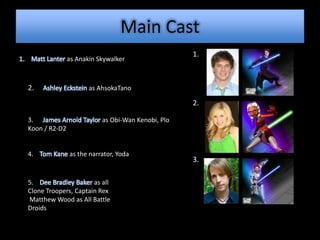 Main Cast
                                                  1.
1. Matt Lanter as Anakin Skywalker



  2.   Ashley Eckstein as AhsokaTano

                                                  2.

  3. James Arnold Taylor as Obi-Wan Kenobi, Plo
  Koon / R2-D2


  4. Tom Kane as the narrator, Yoda
                                                  3.

  5. Dee Bradley Baker as all
  Clone Troopers, Captain Rex
  Matthew Wood as All Battle
  Droids
 