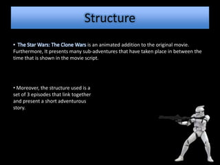 Structure
• The Star Wars: The Clone Wars is an animated addition to the original movie.
Furthermore, It presents many sub-adventures that have taken place in between the
time that is shown in the movie script.




• Moreover, the structure used is a
set of 3 episodes that link together
and present a short adventurous
story.
 