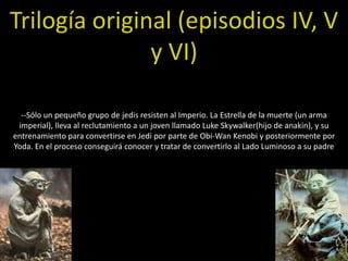 Trilogía original (episodios IV, V
               y VI)

  --Sólo un pequeño grupo de jedis resisten al Imperio. La Estrella de la muerte (un arma
 imperial), lleva al reclutamiento a un joven llamado Luke Skywalker(hijo de anakin), y su
entrenamiento para convertirse en Jedi por parte de Obi-Wan Kenobi y posteriormente por
Yoda. En el proceso conseguirá conocer y tratar de convertirlo al Lado Luminoso a su padre
 
