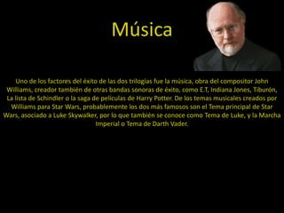 Música

    Uno de los factores del éxito de las dos trilogías fue la música, obra del compositor John
 Williams, creador también de otras bandas sonoras de éxito, como E.T, Indiana Jones, Tiburón,
 La lista de Schindler o la saga de películas de Harry Potter. De los temas musicales creados por
  Williams para Star Wars, probablemente los dos más famosos son el Tema principal de Star
Wars, asociado a Luke Skywalker, por lo que también se conoce como Tema de Luke, y la Marcha
                                  Imperial o Tema de Darth Vader.
 
