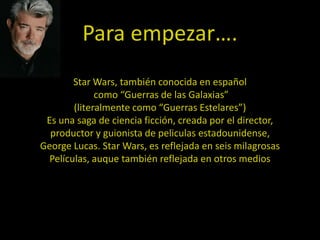Para empezar….
        Star Wars, también conocida en español
              como “Guerras de las Galaxias”
        (literalmente como “Guerras Estelares”)
 Es una saga de ciencia ficción, creada por el director,
  productor y guionista de peliculas estadounidense,
George Lucas. Star Wars, es reflejada en seis milagrosas
  Películas, auque también reflejada en otros medios
 