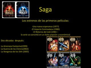 Saga
                      Los estrenos de las primeras películas:
                                   -Una nueva esperanza (1977)
                                  -El Imperio Contraataca (1980)
                                    -El Retorno del Jedi (1983 –
                     la serie se convirtió en un éxito popular y económico)

Dos décadas después:

La Amenaza Fantasma(1999)
La Guerra de los Clones(2002)
La Venganza de los Sith (2005)
 