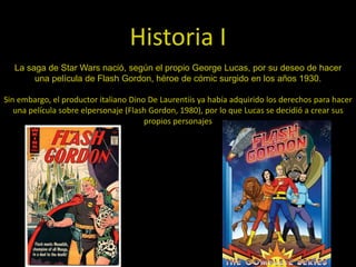 Historia I
  La saga de Star Wars nació, según el propio George Lucas, por su deseo de hacer
       una película de Flash Gordon, héroe de cómic surgido en los años 1930.

Sin embargo, el productor italiano Dino De Laurentiis ya había adquirido los derechos para hacer
   una película sobre elpersonaje (Flash Gordon, 1980), por lo que Lucas se decidió a crear sus
                                       propios personajes
 