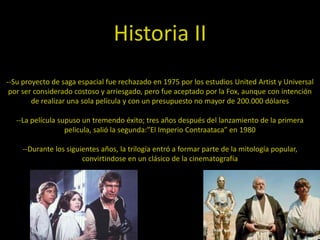 Historia II
--Su proyecto de saga espacial fue rechazado en 1975 por los estudios United Artist y Universal
 por ser considerado costoso y arriesgado, pero fue aceptado por la Fox, aunque con intención
        de realizar una sola película y con un presupuesto no mayor de 200.000 dólares

   --La película supuso un tremendo éxito; tres años después del lanzamiento de la primera
                   pelicula, salió la segunda:”El Imperio Contraataca” en 1980

     --Durante los siguientes años, la trilogía entró a formar parte de la mitología popular,
                        convirtindose en un clásico de la cinematografía
 