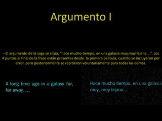 Argumento I

--El argumento de la saga se sitúa, “hace mucho tiempo, en una galaxia muy,muy lejana....”. Los
4 puntos al final de la frase están presentes desde la primera película, cuando se incluyeron por
         error, pero posteriormente se repitieron voluntariamente para todas las demás.
 